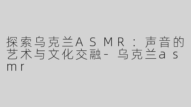 探索乌克兰ASMR：声音的艺术与文化交融-乌克兰asmr