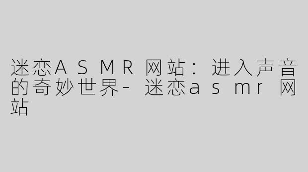 迷恋ASMR网站：进入声音的奇妙世界