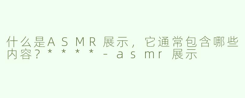 什么是ASMR展示，它通常包含哪些内容？****