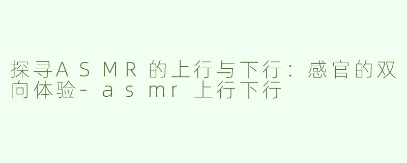 探寻ASMR的上行与下行：感官的双向体验-asmr上行下行