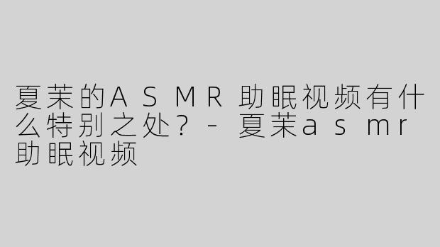 夏茉的ASMR助眠视频有什么特别之处？