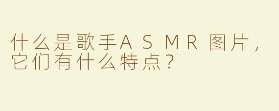 什么是歌手ASMR图片，它们有什么特点？