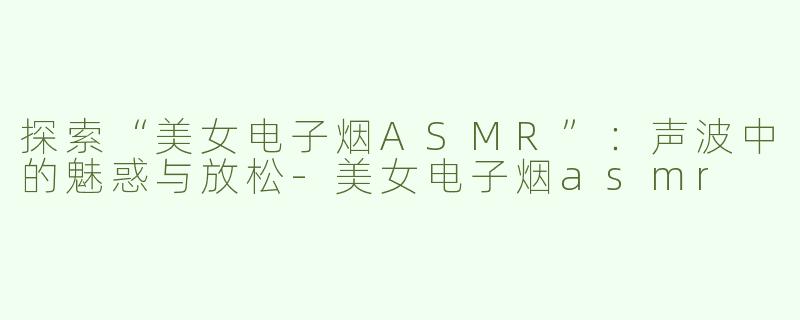 探索“美女电子烟ASMR”：声波中的魅惑与放松-美女电子烟asmr