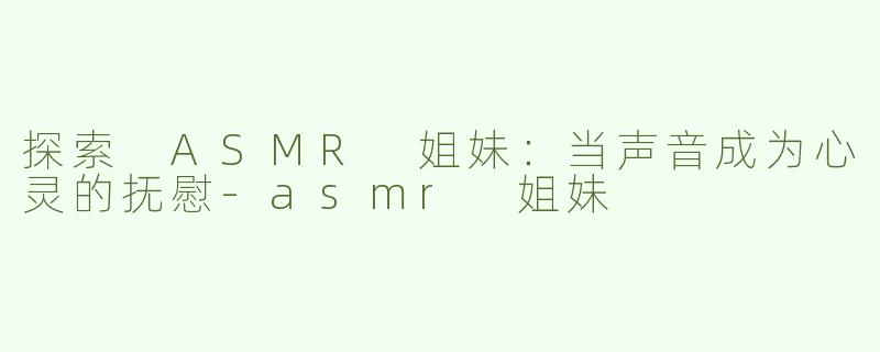 探索 ASMR 姐妹：当声音成为心灵的抚慰-asmr 姐妹