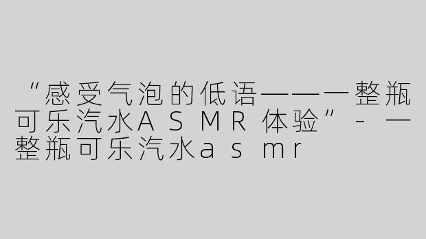 “感受气泡的低语——一整瓶可乐汽水ASMR体验”