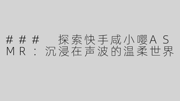 ### 探索快手咸小嘤ASMR：沉浸在声波的温柔世界