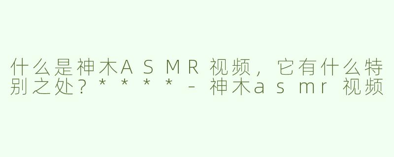 什么是神木ASMR视频，它有什么特别之处？****