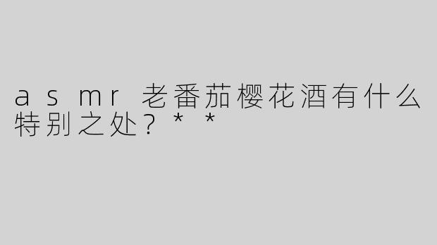 asmr老番茄樱花酒有什么特别之处？**
