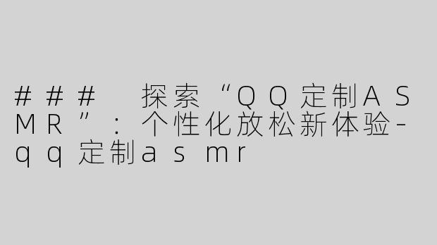 ### 探索“QQ定制ASMR”：个性化放松新体验-qq定制asmr