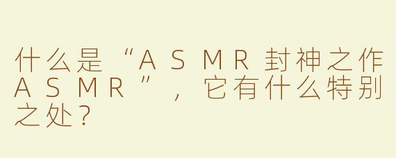 什么是“ASMR封神之作ASMR”，它有什么特别之处？