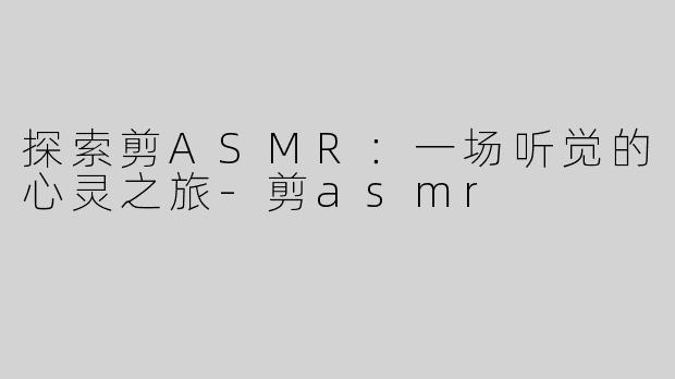 探索剪ASMR：一场听觉的心灵之旅-剪asmr