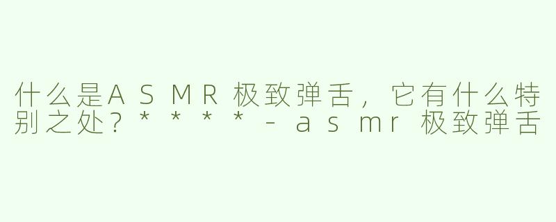 什么是ASMR极致弹舌，它有什么特别之处？****-asmr极致弹舌
