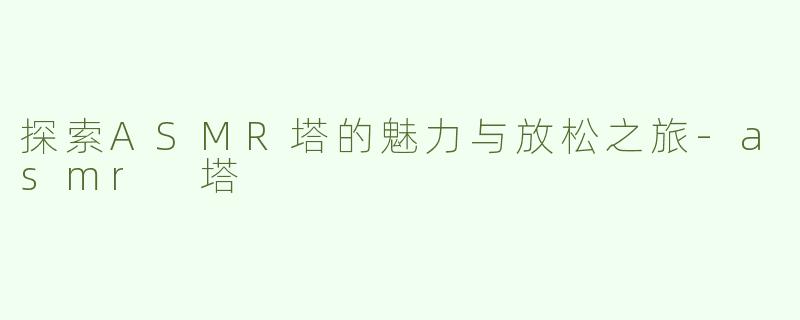 探索ASMR塔的魅力与放松之旅-asmr 塔