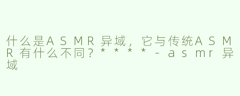 什么是ASMR异域，它与传统ASMR有什么不同？****