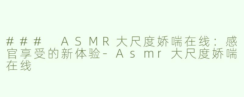 ### ASMR大尺度娇喘在线：感官享受的新体验-Asmr大尺度娇喘在线