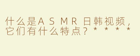 什么是ASMR日韩视频，它们有什么特点？****