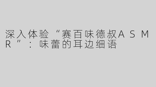 深入体验“赛百味德叔ASMR”：味蕾的耳边细语