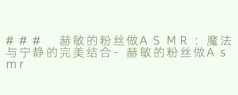 ### 赫敏的粉丝做ASMR：魔法与宁静的完美结合-赫敏的粉丝做Asmr