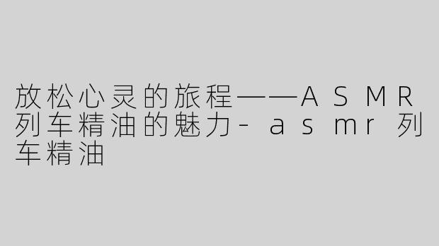 放松心灵的旅程——ASMR列车精油的魅力-asmr列车精油