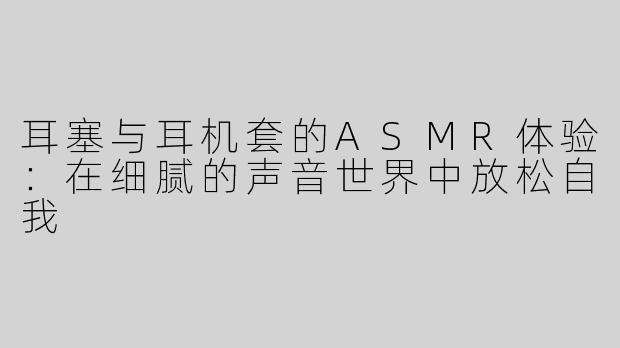 耳塞与耳机套的ASMR体验：在细腻的声音世界中放松自我