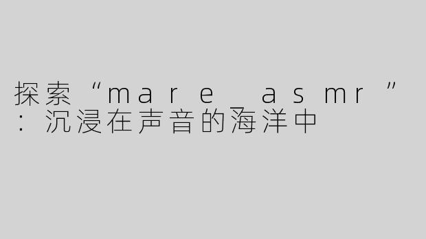 探索“mare_asmr”：沉浸在声音的海洋中