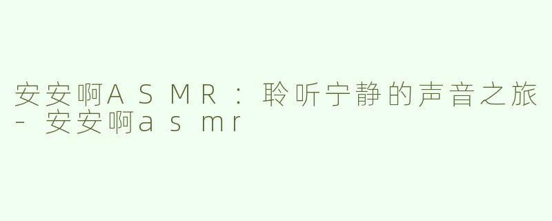 安安啊ASMR：聆听宁静的声音之旅-安安啊asmr