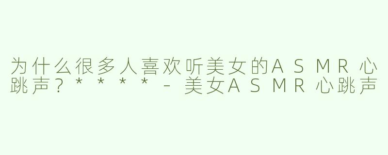 为什么很多人喜欢听美女的ASMR心跳声？****-美女ASMR心跳声
