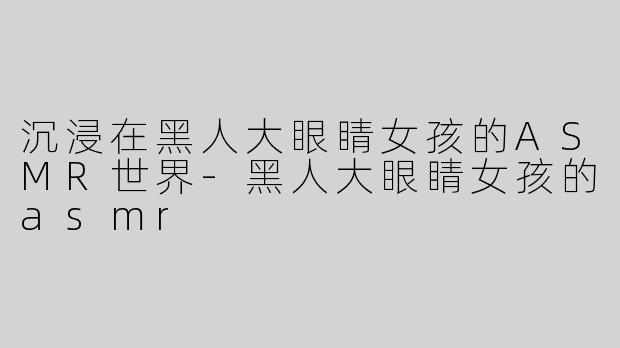 沉浸在黑人大眼睛女孩的ASMR世界-黑人大眼睛女孩的asmr