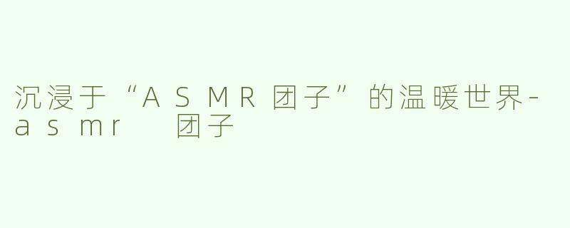 沉浸于“ASMR团子”的温暖世界-asmr 团子