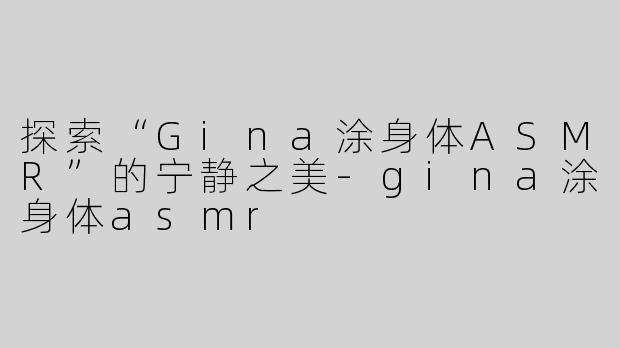 探索“Gina涂身体ASMR”的宁静之美-gina涂身体asmr