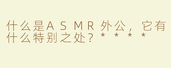 什么是ASMR外公，它有什么特别之处？****