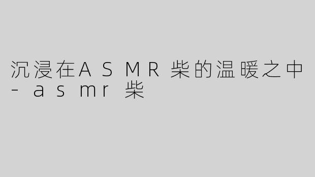 沉浸在ASMR柴的温暖之中