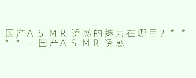 国产ASMR诱惑的魅力在哪里？****