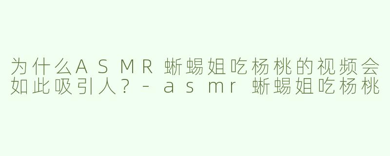 为什么ASMR蜥蜴姐吃杨桃的视频会如此吸引人？