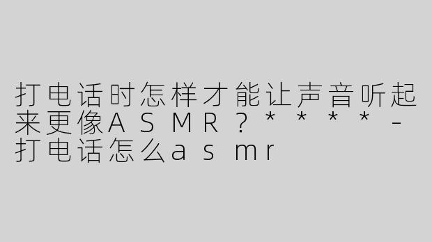 打电话时怎样才能让声音听起来更像ASMR？****