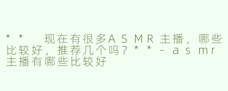 ** 现在有很多ASMR主播，哪些比较好，推荐几个吗？**