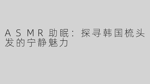ASMR助眠：探寻韩国梳头发的宁静魅力