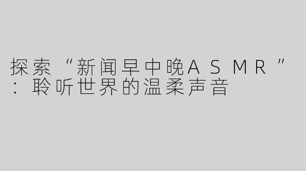 探索“新闻早中晚ASMR”：聆听世界的温柔声音
