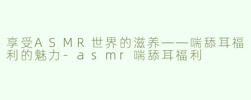享受ASMR世界的滋养——喘舔耳福利的魅力-asmr喘舔耳福利