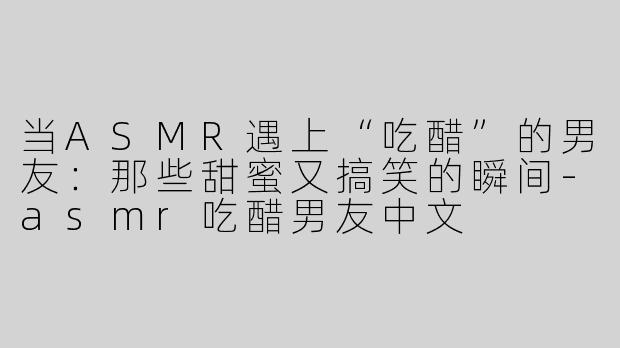 当ASMR遇上“吃醋”的男友：那些甜蜜又搞笑的瞬间-asmr吃醋男友中文