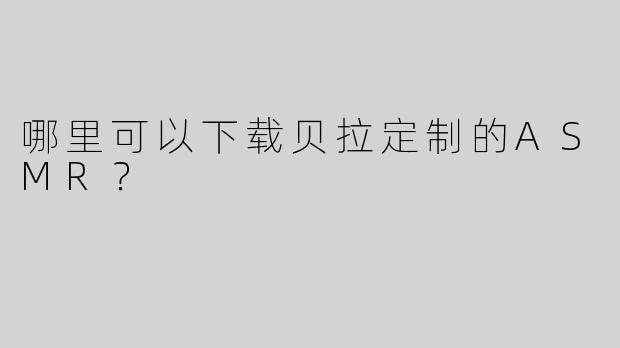哪里可以下载贝拉定制的ASMR？