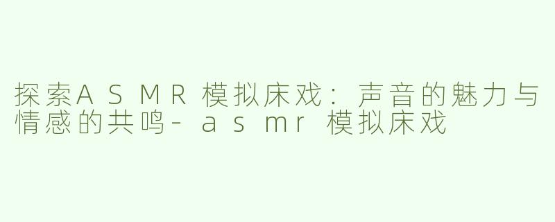 探索ASMR模拟床戏：声音的魅力与情感的共鸣-asmr模拟床戏