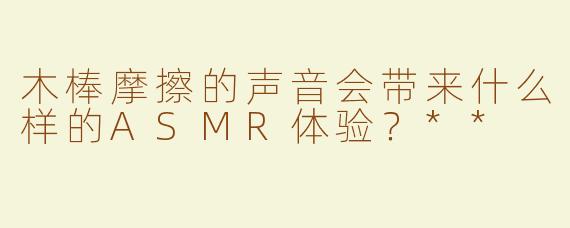 木棒摩擦的声音会带来什么样的ASMR体验？**