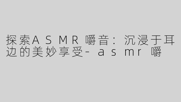 探索ASMR嚼音：沉浸于耳边的美妙享受-asmr嚼