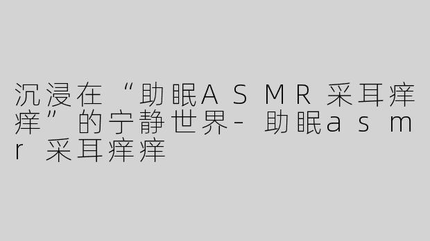 沉浸在“助眠ASMR采耳痒痒”的宁静世界