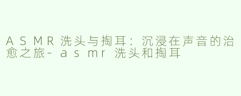 ASMR洗头与掏耳：沉浸在声音的治愈之旅
