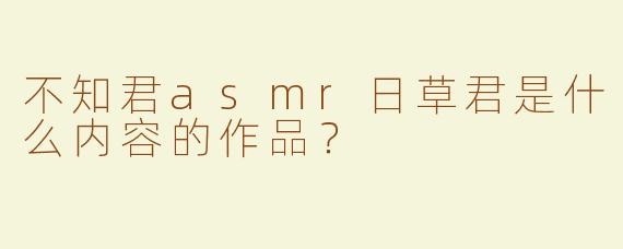 不知君asmr日草君是什么内容的作品？  
