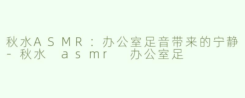 秋水ASMR：办公室足音带来的宁静-秋水 asmr 办公室足