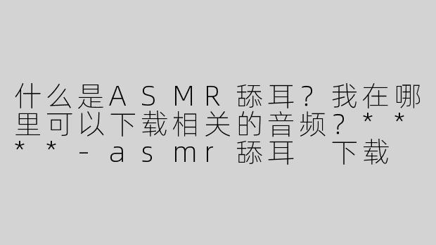 什么是ASMR舔耳？我在哪里可以下载相关的音频？****