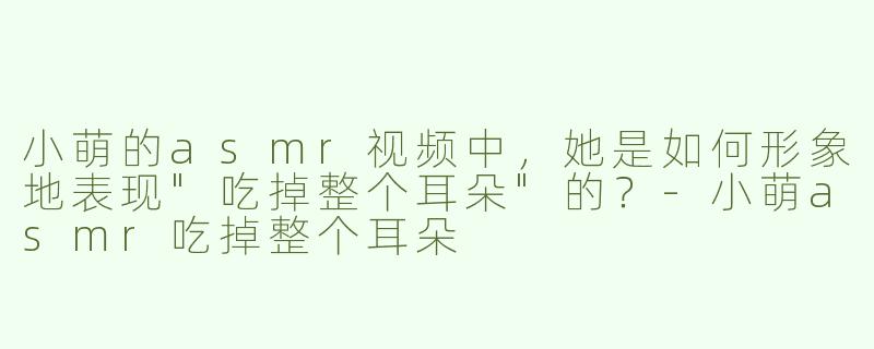 小萌的asmr视频中，她是如何形象地表现"吃掉整个耳朵"的？